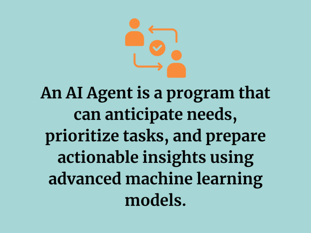 An AI Agent is a program that can anticipate needs, prioritize tasks, and prepare actionable insights using advanced machine learning models.